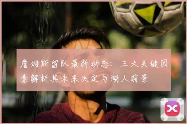 詹姆斯留队最新动态:三大关键因素解析其未来决定与湖人前景