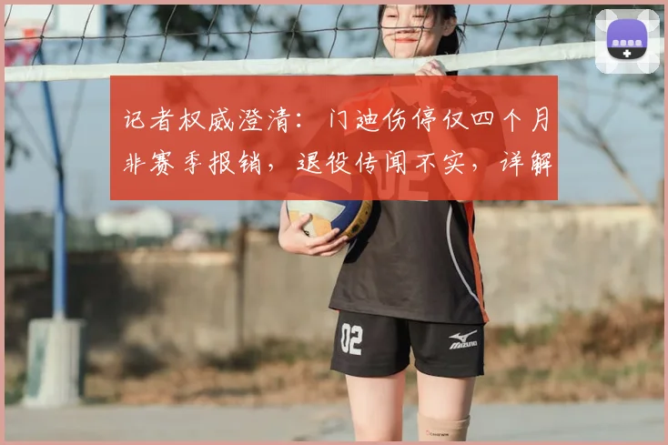 记者权威澄清：门迪伤停仅四个月非赛季报销，退役传闻不实，详解复出时间表