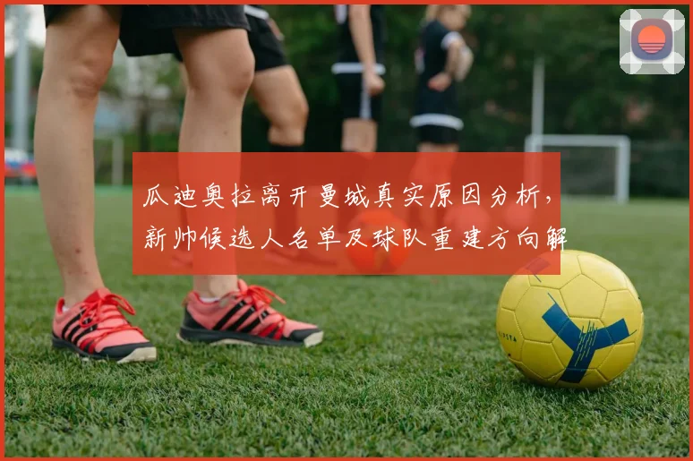 瓜迪奥拉离开曼城真实原因分析,新帅候选人名单及球队重建方向解读