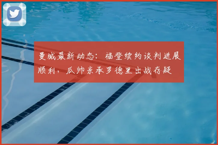 曼城最新动态:福登续约谈判进展顺利,瓜帅亲承罗德里出战存疑