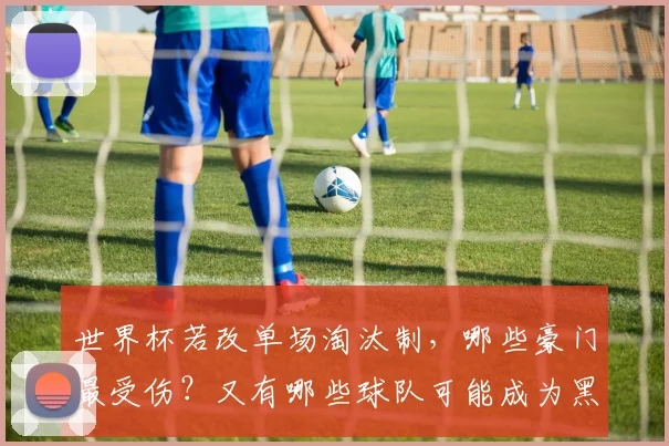 世界杯若改单场淘汰制，哪些豪门最受伤？又有哪些球队可能成为黑马？