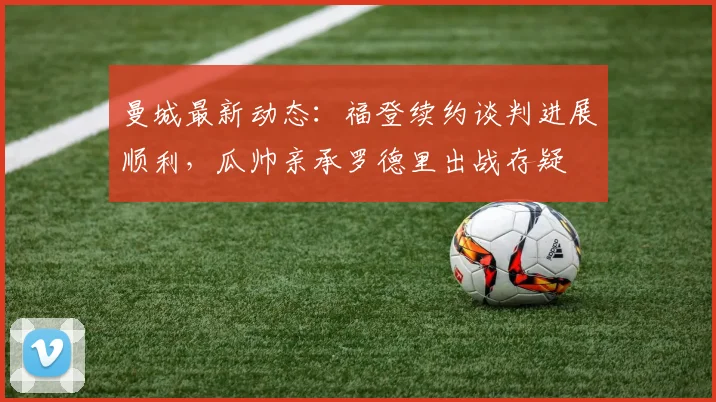曼城最新动态：福登续约谈判进展顺利，瓜帅亲承罗德里出战存疑