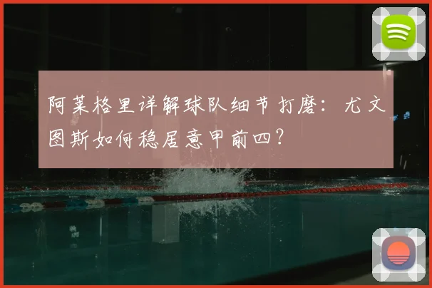 阿莱格里详解球队细节打磨：尤文图斯如何稳居意甲前四？