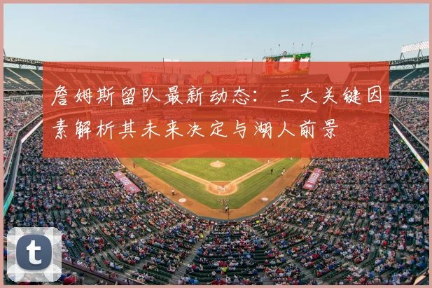 詹姆斯留队最新动态：三大关键因素解析其未来决定与湖人前景