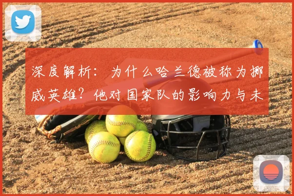 深度解析：为什么哈兰德被称为挪威英雄？他对国家队的影响力与未来展望